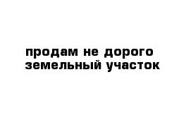 продам не дорого  земельный участок